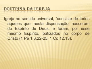 DOUTRINA DA IGREJA
Igreja no sentido universal, “consiste de todos
aqueles que, nesta dispensação, nasceram
do Espírito de Deus, e foram, por esse
mesmo Espírito, batizados no corpo de
Cristo (1 Pe 1.3,22-25; 1 Co 12.13).

 