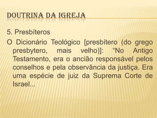 DOUTRINA DA IGREJA
5. Presbíteros
O Dicionário Teológico [presbítero (do grego
presbytero, mais velho)]: “No Antigo
Testamento, era o ancião responsável pelos
conselhos e pela observância da justiça. Era
uma espécie de juiz da Suprema Corte de
Israel...

 
