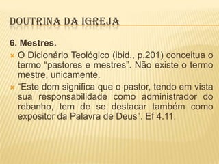 DOUTRINA DA IGREJA
6. Mestres.
 O Dicionário Teológico (ibid., p.201) conceitua o
termo “pastores e mestres”. Não existe o termo
mestre, unicamente.
 “Este dom significa que o pastor, tendo em vista
sua responsabilidade como administrador do
rebanho, tem de se destacar também como
expositor da Palavra de Deus”. Ef 4.11.

 