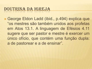 DOUTRINA DA IGREJA


George Eldon Ladd (ibid., p.494) explica que
“os mestres são também unidos aos profetas
em Atos 13.1. A linguagem de Efésios 4.11
sugere que ser pastor e mestre é exercer um
único ofício, que contém uma função dupla:
a de pastorear e a de ensinar”.

 