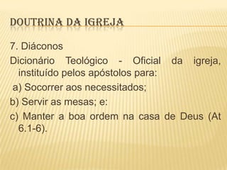 DOUTRINA DA IGREJA
7. Diáconos
Dicionário Teológico - Oficial da igreja,
instituído pelos apóstolos para:
a) Socorrer aos necessitados;
b) Servir as mesas; e:
c) Manter a boa ordem na casa de Deus (At
6.1-6).

 