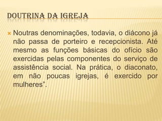 DOUTRINA DA IGREJA


Noutras denominações, todavia, o diácono já
não passa de porteiro e recepcionista. Até
mesmo as funções básicas do ofício são
exercidas pelas componentes do serviço de
assistência social. Na prática, o diaconato,
em não poucas igrejas, é exercido por
mulheres”.

 