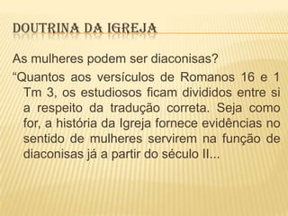 DOUTRINA DA IGREJA
As mulheres podem ser diaconisas?
“Quantos aos versículos de Romanos 16 e 1
Tm 3, os estudiosos ficam divididos entre si
a respeito da tradução correta. Seja como
for, a história da Igreja fornece evidências no
sentido de mulheres servirem na função de
diaconisas já a partir do século II...

 