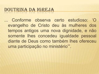 DOUTRINA DA IGREJA
... Conforme observa certo estudioso: „O
evangelho de Cristo deu às mulheres dos
tempos antigos uma nova dignidade, e não
somente lhes concedeu igualdade pessoal
diante de Deus como também lhes ofereceu
uma participação no ministério‟”.

 
