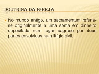 DOUTRINA DA IGREJA


No mundo antigo, um sacramentum referiase originalmente a uma soma em dinheiro
depositada num lugar sagrado por duas
partes envolvidas num litígio civil...

 