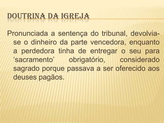 DOUTRINA DA IGREJA
Pronunciada a sentença do tribunal, devolviase o dinheiro da parte vencedora, enquanto
a perdedora tinha de entregar o seu para
„sacramento‟
obrigatório,
considerado
sagrado porque passava a ser oferecido aos
deuses pagãos.

 