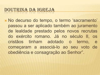 DOUTRINA DA IGREJA


No decurso do tempo, o termo „sacramento‟
passou a ser aplicado também ao juramento
de lealdade prestado pelos novos recrutas
do exército romano. Já no século II, os
cristãos tinham adotado o termo, e
começaram a associá-lo ao seu voto de
obediência e consagração ao Senhor”.

 
