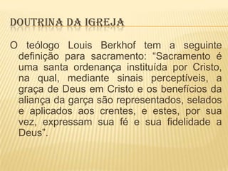 DOUTRINA DA IGREJA
O teólogo Louis Berkhof tem a seguinte
definição para sacramento: “Sacramento é
uma santa ordenança instituída por Cristo,
na qual, mediante sinais perceptíveis, a
graça de Deus em Cristo e os benefícios da
aliança da garça são representados, selados
e aplicados aos crentes, e estes, por sua
vez, expressam sua fé e sua fidelidade a
Deus”.

 