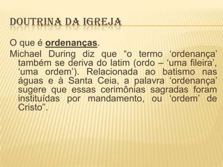 DOUTRINA DA IGREJA
O que é ordenanças.
Michael During diz que “o termo „ordenança‟
também se deriva do latim (ordo – „uma fileira‟,
„uma ordem‟). Relacionada ao batismo nas
águas e à Santa Ceia, a palavra „ordenança‟
sugere que essas cerimônias sagradas foram
instituídas por mandamento, ou „ordem‟ de
Cristo”.

 