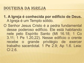 DOUTRINA DA IGREJA
1. A Igreja é conhecida por edifício de Deus.
A Igreja é um Templo sólido.
O Senhor Jesus Cristo é a pedra fundamental
desse poderoso edifício. Ele está habitando
nele pelo Espírito Santo (Mt 16.18; 1 Co
3.11; 1 Pe 1.20,22). Nesse edifício o crente
recebe o grande privilégio de exercer
trabalho sacerdotal. 1 Pe 2.9; Ap 1.6. Leia:
Cl 2.6.

 