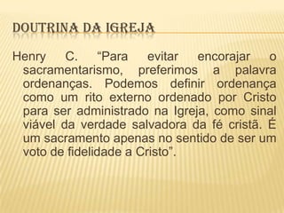 DOUTRINA DA IGREJA
Henry
C.
“Para
evitar
encorajar
o
sacramentarismo, preferimos a palavra
ordenanças. Podemos definir ordenança
como um rito externo ordenado por Cristo
para ser administrado na Igreja, como sinal
viável da verdade salvadora da fé cristã. É
um sacramento apenas no sentido de ser um
voto de fidelidade a Cristo”.

 