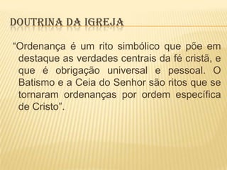 DOUTRINA DA IGREJA
“Ordenança é um rito simbólico que põe em
destaque as verdades centrais da fé cristã, e
que é obrigação universal e pessoal. O
Batismo e a Ceia do Senhor são ritos que se
tornaram ordenanças por ordem específica
de Cristo”.

 