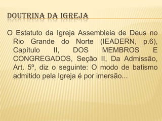 DOUTRINA DA IGREJA
O Estatuto da Igreja Assembleia de Deus no
Rio Grande do Norte (IEADERN, p.6),
Capítulo
II,
DOS
MEMBROS
E
CONGREGADOS, Seção II, Da Admissão,
Art. 5º, diz o seguinte: O modo de batismo
admitido pela Igreja é por imersão...

 
