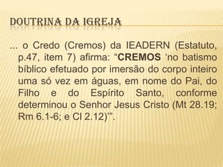 DOUTRINA DA IGREJA
... o Credo (Cremos) da IEADERN (Estatuto,
p.47, item 7) afirma: “CREMOS „no batismo
bíblico efetuado por imersão do corpo inteiro
uma só vez em águas, em nome do Pai, do
Filho e do Espírito Santo, conforme
determinou o Senhor Jesus Cristo (Mt 28.19;
Rm 6.1-6; e Cl 2.12)‟”.

 