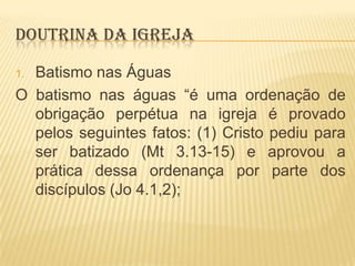 DOUTRINA DA IGREJA
Batismo nas Águas
O batismo nas águas “é uma ordenação de
obrigação perpétua na igreja é provado
pelos seguintes fatos: (1) Cristo pediu para
ser batizado (Mt 3.13-15) e aprovou a
prática dessa ordenança por parte dos
discípulos (Jo 4.1,2);
1.

 