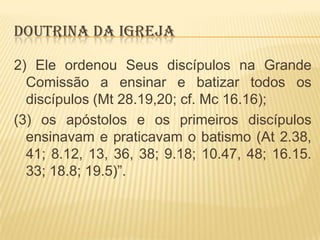 DOUTRINA DA IGREJA
2) Ele ordenou Seus discípulos na Grande
Comissão a ensinar e batizar todos os
discípulos (Mt 28.19,20; cf. Mc 16.16);
(3) os apóstolos e os primeiros discípulos
ensinavam e praticavam o batismo (At 2.38,
41; 8.12, 13, 36, 38; 9.18; 10.47, 48; 16.15.
33; 18.8; 19.5)”.

 