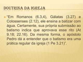 DOUTRINA DA IGREJA


“Em Romanos (6.3,4), Gálatas (3.27) e
Colossenses (2.12), ele ensina a batizar com
água. Certamente, sua própria submissão ao
batismo indica que aprovava esse rito (At
9.18; 22.16). Da mesma forma, o apóstolo
Pedro dá a entender que o batismo era uma
prática regular da igreja (1 Pe 3.21)”.

 