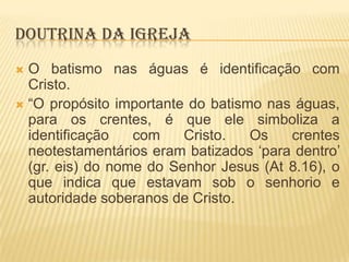 DOUTRINA DA IGREJA
O batismo nas águas é identificação com
Cristo.
 “O propósito importante do batismo nas águas,
para os crentes, é que ele simboliza a
identificação
com
Cristo.
Os
crentes
neotestamentários eram batizados „para dentro‟
(gr. eis) do nome do Senhor Jesus (At 8.16), o
que indica que estavam sob o senhorio e
autoridade soberanos de Cristo.


 