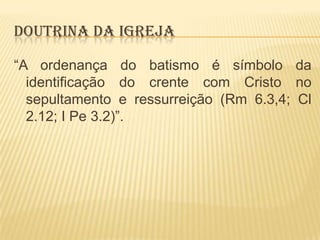 DOUTRINA DA IGREJA
“A ordenança do batismo é símbolo da
identificação do crente com Cristo no
sepultamento e ressurreição (Rm 6.3,4; Cl
2.12; I Pe 3.2)”.

 