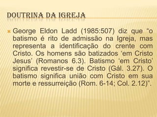 DOUTRINA DA IGREJA


George Eldon Ladd (1985:507) diz que “o
batismo é rito de admissão na Igreja, mas
representa a identificação do crente com
Cristo. Os homens são batizados „em Cristo
Jesus‟ (Romanos 6.3). Batismo „em Cristo‟
significa revestir-se de Cristo (Gál. 3.27). O
batismo significa união com Cristo em sua
morte e ressurreição (Rom. 6-14; Col. 2.12)”.

 