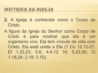 DOUTRINA DA IGREJA
2. A Igreja é conhecida como o Corpo de
Cristo.
A figura da Igreja do Senhor como Corpo de
Cristo é para mostrar que ela é um
organismo vivo. Ela tem vínculo de vida com
Cristo. Ela está unida a Ele (1 Co 12.12-27;
Ef 1.22,23; 3.6; 4.4,12 16; 5.23,30; Cl
1.18,24; 2.19; 3.15).

 