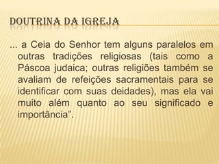DOUTRINA DA IGREJA
... a Ceia do Senhor tem alguns paralelos em
outras tradições religiosas (tais como a
Páscoa judaica; outras religiões também se
avaliam de refeições sacramentais para se
identificar com suas deidades), mas ela vai
muito além quanto ao seu significado e
importância”.

 