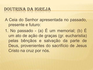 DOUTRINA DA IGREJA
A Ceia do Senhor apresentada no passado,
presente e futuro:
1. No passado - (a) É um memorial; (b) É
um ato de ação de graças (gr. eucharistia)
pelas bênçãos e salvação da parte de
Deus, provenientes do sacrifício de Jesus
Cristo na cruz por nós.

 