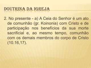 DOUTRINA DA IGREJA
2. No presente - a) A Ceia do Senhor é um ato
de comunhão (gr. Koinonia) com Cristo e de
participação nos benefícios da sua morte
sacrificial e, ao mesmo tempo, comunhão
com os demais membros do corpo de Cristo
(10.16,17).

 