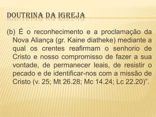 DOUTRINA DA IGREJA
(b) É o reconhecimento e a proclamação da
Nova Aliança (gr. Kaine diatheke) mediante a
qual os crentes reafirmam o senhorio de
Cristo e nosso compromisso de fazer a sua
vontade, de permanecer leais, de resistir o
pecado e de identificar-nos com a missão de
Cristo (v. 25; Mt 26.28; Mc 14.24; Lc 22.20)”.

 