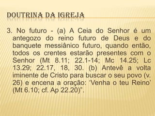 DOUTRINA DA IGREJA
3. No futuro - (a) A Ceia do Senhor é um
antegozo do reino futuro de Deus e do
banquete messiânico futuro, quando então,
todos os crentes estarão presentes com o
Senhor (Mt 8.11; 22.1-14; Mc 14.25; Lc
13.29; 22.17, 18, 30. (b) Antevê a volta
iminente de Cristo para buscar o seu povo (v.
26) e encena a oração: „Venha o teu Reino‟
(Mt 6.10; cf. Ap 22.20)”.

 