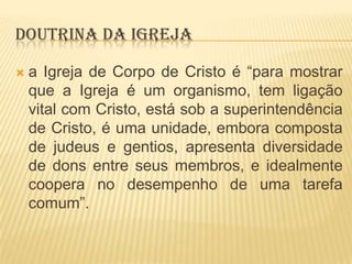 DOUTRINA DA IGREJA


a Igreja de Corpo de Cristo é “para mostrar
que a Igreja é um organismo, tem ligação
vital com Cristo, está sob a superintendência
de Cristo, é uma unidade, embora composta
de judeus e gentios, apresenta diversidade
de dons entre seus membros, e idealmente
coopera no desempenho de uma tarefa
comum”.

 