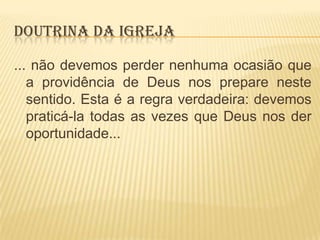 DOUTRINA DA IGREJA
... não devemos perder nenhuma ocasião que
a providência de Deus nos prepare neste
sentido. Esta é a regra verdadeira: devemos
praticá-la todas as vezes que Deus nos der
oportunidade...

 