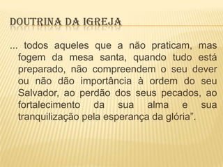DOUTRINA DA IGREJA
... todos aqueles que a não praticam, mas
fogem da mesa santa, quando tudo está
preparado, não compreendem o seu dever
ou não dão importância à ordem do seu
Salvador, ao perdão dos seus pecados, ao
fortalecimento da sua alma e sua
tranquilização pela esperança da glória”.

 