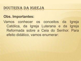 DOUTRINA DA IGREJA
Obs. Importantes:
Vamos conhecer os conceitos da Igreja
Católica, da Igreja Luterana e da Igreja
Reformada sobre a Ceia do Senhor. Para
efeito didático, vamos enumerar:

 