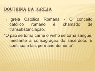 DOUTRINA DA IGREJA
Igreja Católica Romana - O conceito
católico
romano
é
chamado
de
transubstanciação.
“O pão se torna carne o vinho se torna sangue,
mediante a consagração do sacerdote. E
continuam tais permanentemente”.
1)

 