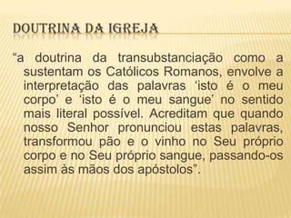 DOUTRINA DA IGREJA
“a doutrina da transubstanciação como a
sustentam os Católicos Romanos, envolve a
interpretação das palavras „isto é o meu
corpo‟ e „isto é o meu sangue‟ no sentido
mais literal possível. Acreditam que quando
nosso Senhor pronunciou estas palavras,
transformou pão e o vinho no Seu próprio
corpo e no Seu próprio sangue, passando-os
assim às mãos dos apóstolos”.

 