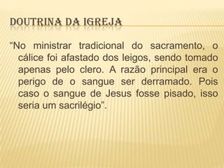 DOUTRINA DA IGREJA
“No ministrar tradicional do sacramento, o
cálice foi afastado dos leigos, sendo tomado
apenas pelo clero. A razão principal era o
perigo de o sangue ser derramado. Pois
caso o sangue de Jesus fosse pisado, isso
seria um sacrilégio”.

 