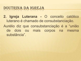 DOUTRINA DA IGREJA
2. Igreja Luterana - O conceito católico
luterano é chamado de consubstanciação.
Aurélio diz que consubstanciação é a “união
de dois ou mais corpos na mesma
substância”.

 