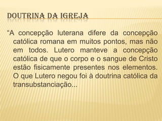 DOUTRINA DA IGREJA
“A concepção luterana difere da concepção
católica romana em muitos pontos, mas não
em todos. Lutero manteve a concepção
católica de que o corpo e o sangue de Cristo
estão fisicamente presentes nos elementos.
O que Lutero negou foi à doutrina católica da
transubstanciação...

 