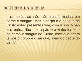 DOUTRINA DA IGREJA
... as moléculas não são transformadas em
carne e sangue. Mas o corpo e o sangue de
Cristo estão presentes „em, com e sob‟ o pão
e o vinho. Não que o pão e o vinho tornemse corpo e sangue de Cristo, mas que agora
temos o corpo e o sangue, além do pão e do
vinho”.

 