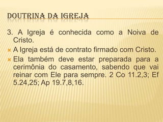 DOUTRINA DA IGREJA
3. A Igreja é conhecida como a Noiva de
Cristo.
 A Igreja está de contrato firmado com Cristo.
 Ela também deve estar preparada para a
cerimônia do casamento, sabendo que vai
reinar com Ele para sempre. 2 Co 11.2,3; Ef
5.24,25; Ap 19.7,8,16.

 