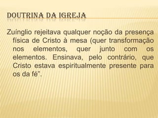 DOUTRINA DA IGREJA
Zuínglio rejeitava qualquer noção da presença
física de Cristo à mesa (quer transformação
nos elementos, quer junto com os
elementos. Ensinava, pelo contrário, que
Cristo estava espiritualmente presente para
os da fé”.

 
