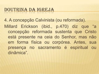 DOUTRINA DA IGREJA
4. A concepção Calvinista (ou reformada).
Millard Erickson (ibid., p.470) diz que “a
concepção reformada sustenta que Cristo
está presente na ceia do Senhor, mas não
em forma física ou corpórea. Antes, sua
presença no sacramento é espiritual ou
dinâmica”.

 