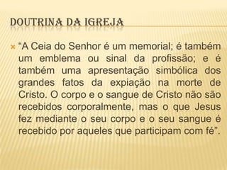 DOUTRINA DA IGREJA


“A Ceia do Senhor é um memorial; é também
um emblema ou sinal da profissão; e é
também uma apresentação simbólica dos
grandes fatos da expiação na morte de
Cristo. O corpo e o sangue de Cristo não são
recebidos corporalmente, mas o que Jesus
fez mediante o seu corpo e o seu sangue é
recebido por aqueles que participam com fé”.

 