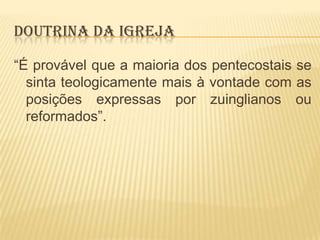 DOUTRINA DA IGREJA
“É provável que a maioria dos pentecostais se
sinta teologicamente mais à vontade com as
posições expressas por zuinglianos ou
reformados”.

 