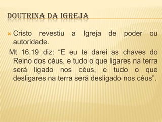 DOUTRINA DA IGREJA
Cristo revestiu a Igreja de poder ou
autoridade.
Mt 16.19 diz: “E eu te darei as chaves do
Reino dos céus, e tudo o que ligares na terra
será ligado nos céus, e tudo o que
desligares na terra será desligado nos céus”.



 