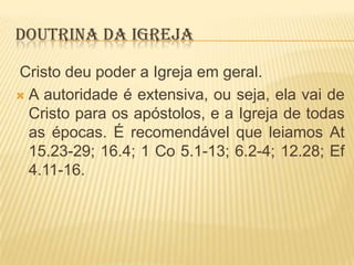 DOUTRINA DA IGREJA
Cristo deu poder a Igreja em geral.
 A autoridade é extensiva, ou seja, ela vai de
Cristo para os apóstolos, e a Igreja de todas
as épocas. É recomendável que leiamos At
15.23-29; 16.4; 1 Co 5.1-13; 6.2-4; 12.28; Ef
4.11-16.

 