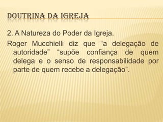 DOUTRINA DA IGREJA
2. A Natureza do Poder da Igreja.
Roger Mucchielli diz que “a delegação de
autoridade” “supõe confiança de quem
delega e o senso de responsabilidade por
parte de quem recebe a delegação”.

 