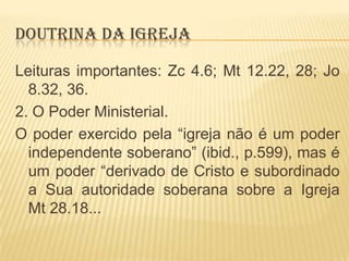 DOUTRINA DA IGREJA
Leituras importantes: Zc 4.6; Mt 12.22, 28; Jo
8.32, 36.
2. O Poder Ministerial.
O poder exercido pela “igreja não é um poder
independente soberano” (ibid., p.599), mas é
um poder “derivado de Cristo e subordinado
a Sua autoridade soberana sobre a Igreja
Mt 28.18...

 