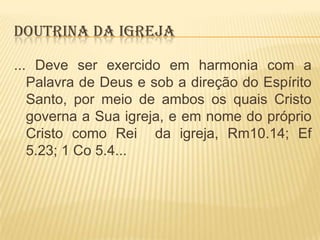 DOUTRINA DA IGREJA
... Deve ser exercido em harmonia com a
Palavra de Deus e sob a direção do Espírito
Santo, por meio de ambos os quais Cristo
governa a Sua igreja, e em nome do próprio
Cristo como Rei da igreja, Rm10.14; Ef
5.23; 1 Co 5.4...

 